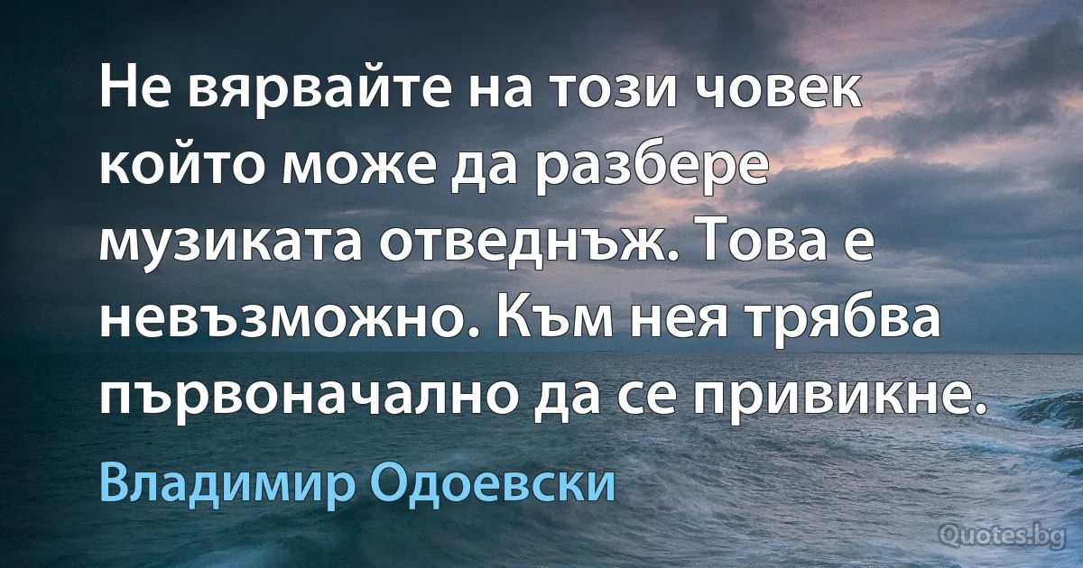 Не вярвайте на този човек който може да разбере музиката отведнъж. Това е невъзможно. Към нея трябва първоначално да се привикне. (Владимир Одоевски)