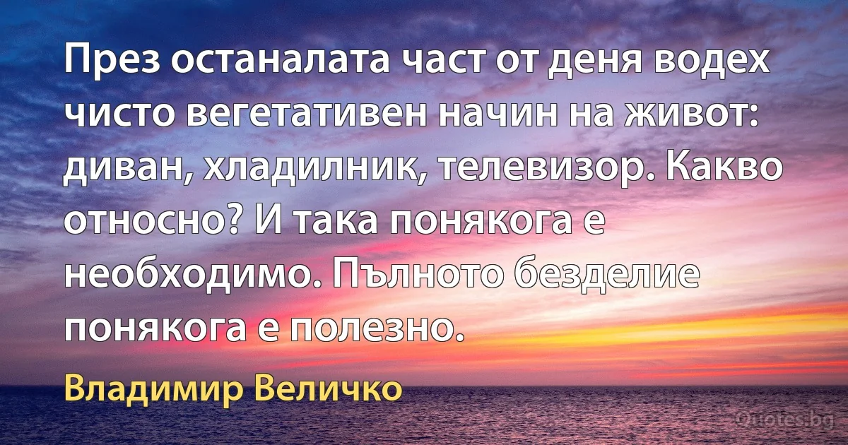 През останалата част от деня водех чисто вегетативен начин на живот: диван, хладилник, телевизор. Какво относно? И така понякога е необходимо. Пълното безделие понякога е полезно. (Владимир Величко)