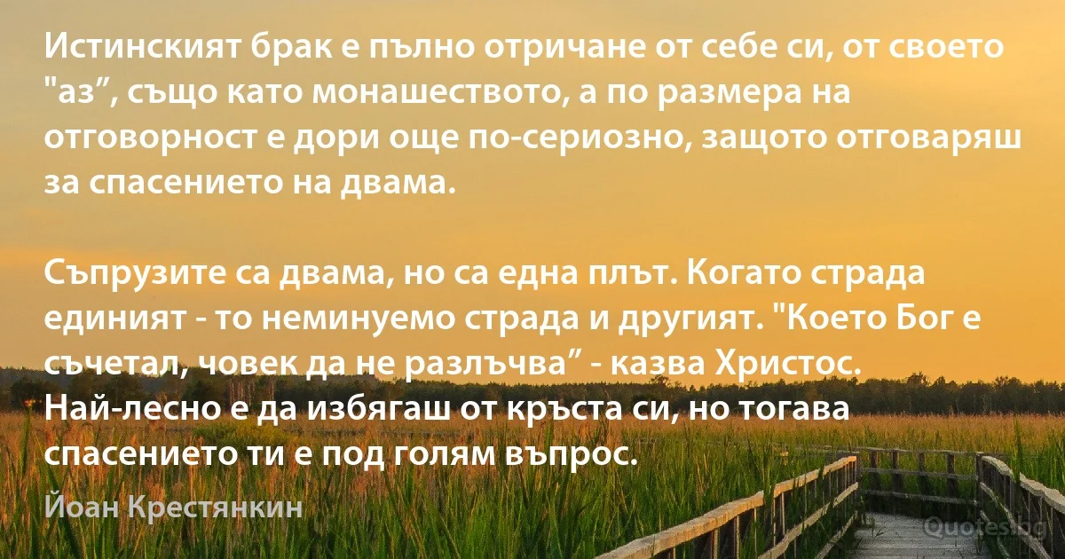 Истинският брак е пълно отричане от себе си, от своето "аз”, също като монашеството, а по размера на отговорност е дори още по-сериозно, защото отговаряш за спасението на двама.

Съпрузите са двама, но са една плът. Когато страда единият - то неминуемо страда и другият. "Което Бог е съчетал, човек да не разлъчва” - казва Христос. Най-лесно е да избягаш от кръста си, но тогава спасението ти е под голям въпрос. (Йоан Крестянкин)