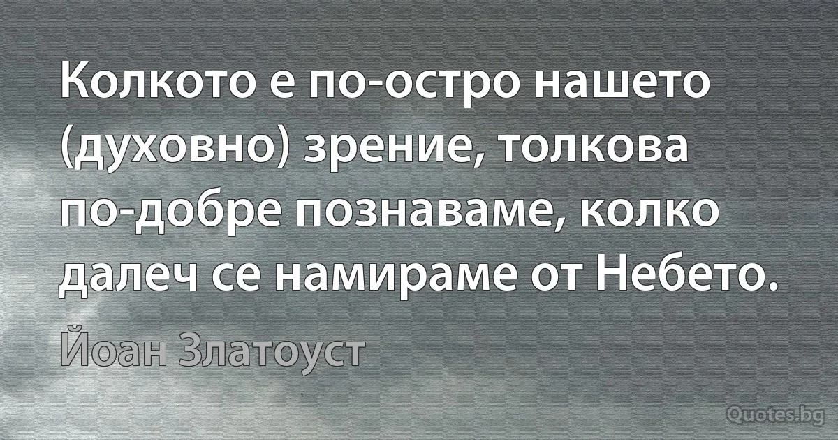 Колкото е по-остро нашето (духовно) зрение, толкова по-добре познаваме, колко далеч се намираме от Небето. (Йоан Златоуст)