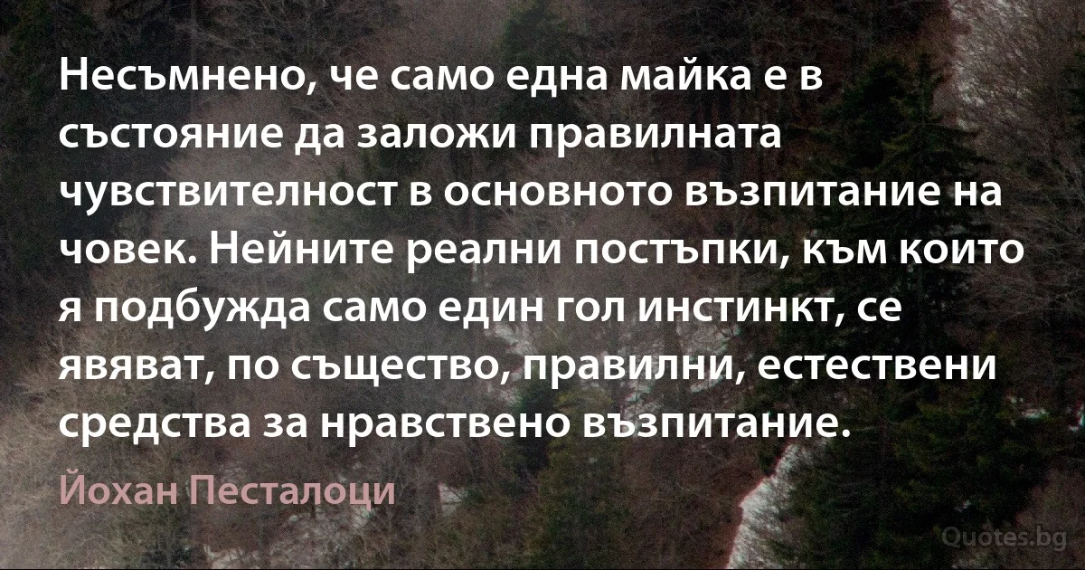 Несъмнено, че само една майка е в състояние да заложи правилната чувствителност в основното възпитание на човек. Нейните реални постъпки, към които я подбужда само един гол инстинкт, се явяват, по същество, правилни, естествени средства за нравствено възпитание. (Йохан Песталоци)