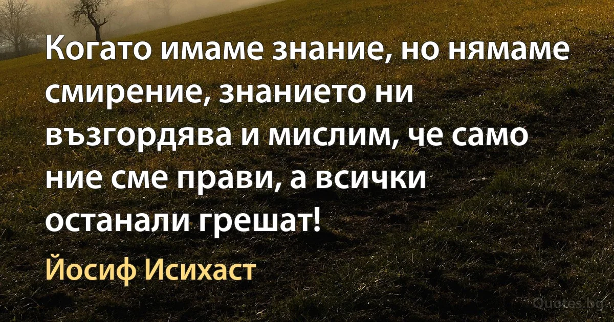 Когато имаме знание, но нямаме смирение, знанието ни възгордява и мислим, че само ние сме прави, а всички останали грешат! (Йосиф Исихаст)