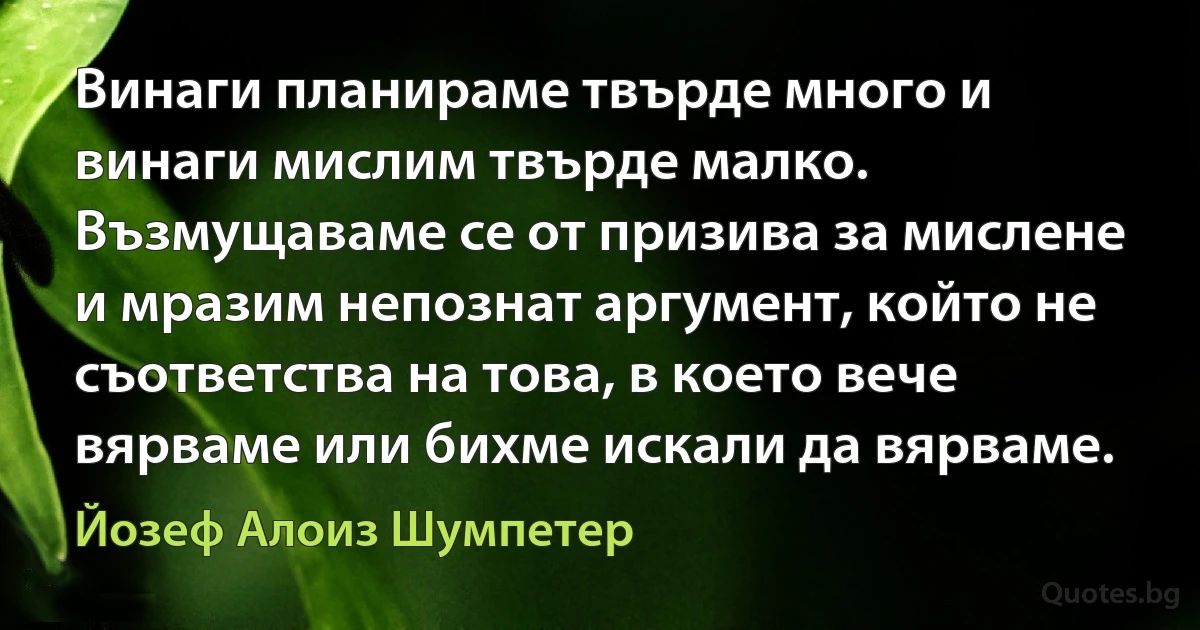 Винаги планираме твърде много и винаги мислим твърде малко. Възмущаваме се от призива за мислене и мразим непознат аргумент, който не съответства на това, в което вече вярваме или бихме искали да вярваме. (Йозеф Алоиз Шумпетер)