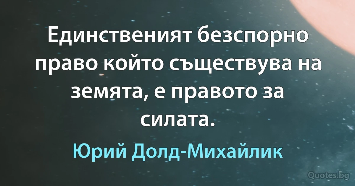 Единственият безспорно право който съществува на земята, е правото за силата. (Юрий Долд-Михайлик)