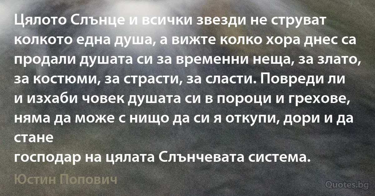 Цялото Слънце и всички звезди не струват колкото една душа, а вижте колко хора днес са продали душата си за временни неща, за злато, за костюми, за страсти, за сласти. Повреди ли и изхаби човек душата си в пороци и грехове, няма да може с нищо да си я откупи, дори и да стане
господар на цялата Слънчевата система. (Юстин Попович)