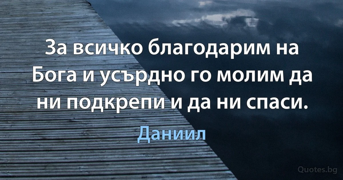 За всичко благодарим на Бога и усърдно го молим да ни подкрепи и да ни спаси. (Даниил)