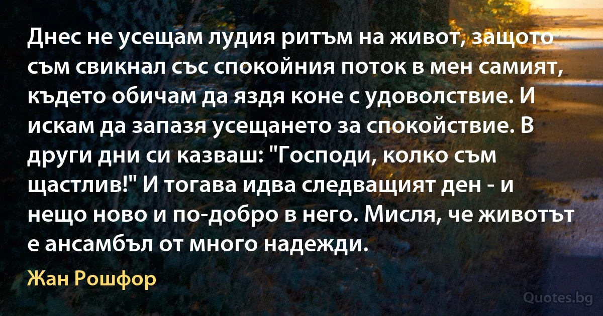 Днес не усещам лудия ритъм на живот, защото съм свикнал със спокойния поток в мен самият, където обичам да яздя коне с удоволствие. И искам да запазя усещането за спокойствие. В други дни си казваш: "Господи, колко съм щастлив!" И тогава идва следващият ден - и нещо ново и по-добро в него. Мисля, че животът е ансамбъл от много надежди. (Жан Рошфор)