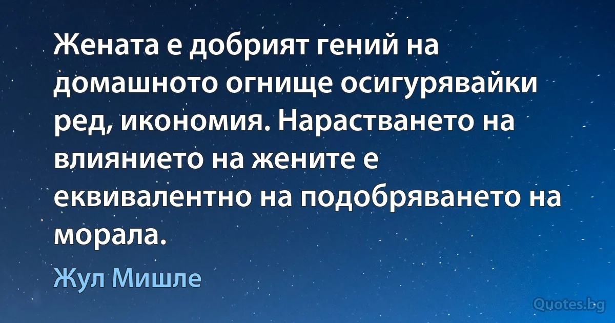 Жената е добрият гений на домашното огнище осигурявайки ред, икономия. Нарастването на влиянието на жените е еквивалентно на подобряването на морала. (Жул Мишле)