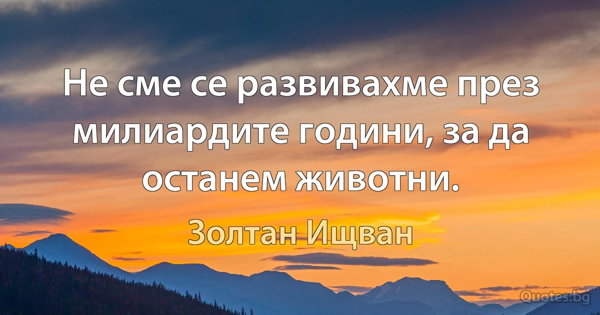 Не сме се развивахме през милиардите години, за да останем животни. (Золтан Ищван)