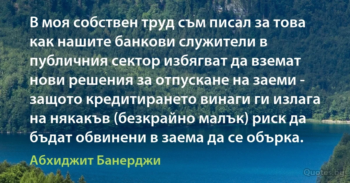 В моя собствен труд съм писал за това как нашите банкови служители в публичния сектор избягват да вземат нови решения за отпускане на заеми - защото кредитирането винаги ги излага на някакъв (безкрайно малък) риск да бъдат обвинени в заема да се обърка. (Абхиджит Банерджи)