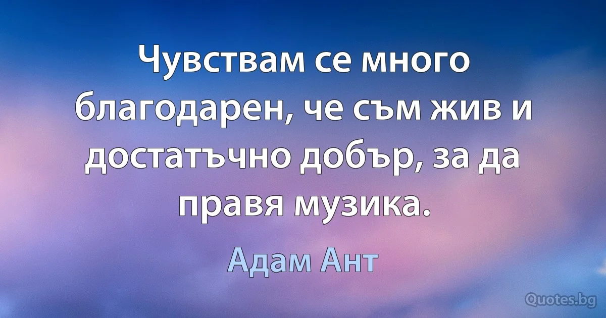 Чувствам се много благодарен, че съм жив и достатъчно добър, за да правя музика. (Адам Ант)