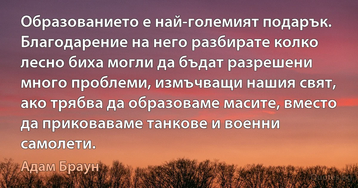 Образованието е най-големият подарък. Благодарение на него разбирате колко лесно биха могли да бъдат разрешени много проблеми, измъчващи нашия свят, ако трябва да образоваме масите, вместо да приковаваме танкове и военни самолети. (Адам Браун)