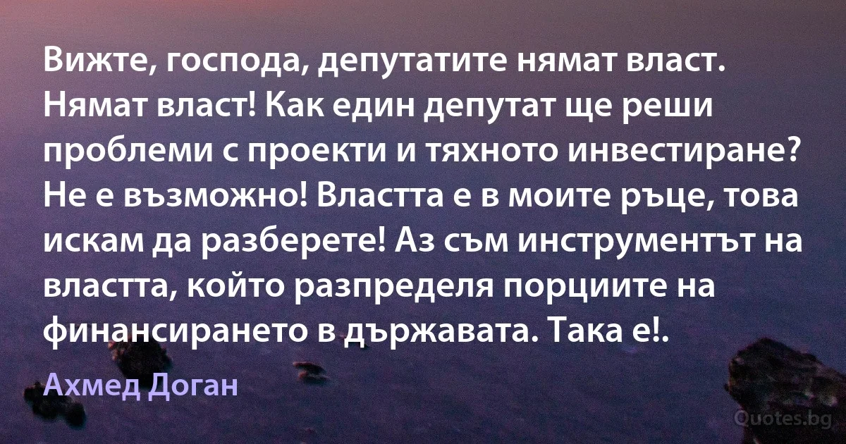 Вижте, господа, депутатите нямат власт. Нямат власт! Как един депутат ще реши проблеми с проекти и тяхното инвестиране? Не е възможно! Властта е в моите ръце, това искам да разберете! Аз съм инструментът на властта, който разпределя порциите на финансирането в държавата. Така е!. (Ахмед Доган)