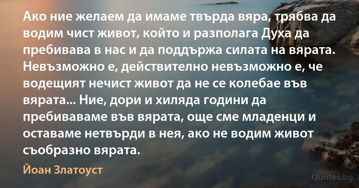 Ако ние желаем да имаме твърда вяра, трябва да водим чист живот, който и разполага Духа да пребивава в нас и да поддържа силата на вярата. Невъзможно е, действително невъзможно е, че водещият нечист живот да не се колебае във вярата... Ние, дори и хиляда години да пребиваваме във вярата, още сме младенци и оставаме нетвърди в нея, ако не водим живот съобразно вярата. (Йоан Златоуст)