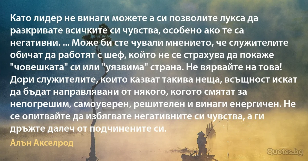 Като лидер не винаги можете а си позволите лукса да разкривате всичките си чувства, особено ако те са негативни. ... Може би сте чували мнението, че служителите обичат да работят с шеф, който не се страхува да покаже "човешката" си или "уязвима" страна. Не вярвайте на това! Дори служителите, които казват такива неща, всъщност искат да бъдат направлявани от някого, когото смятат за непогрешим, самоуверен, решителен и винаги енергичен. Не се опитвайте да избягвате негативните си чувства, а ги дръжте далеч от подчинените си. (Алън Акселрод)