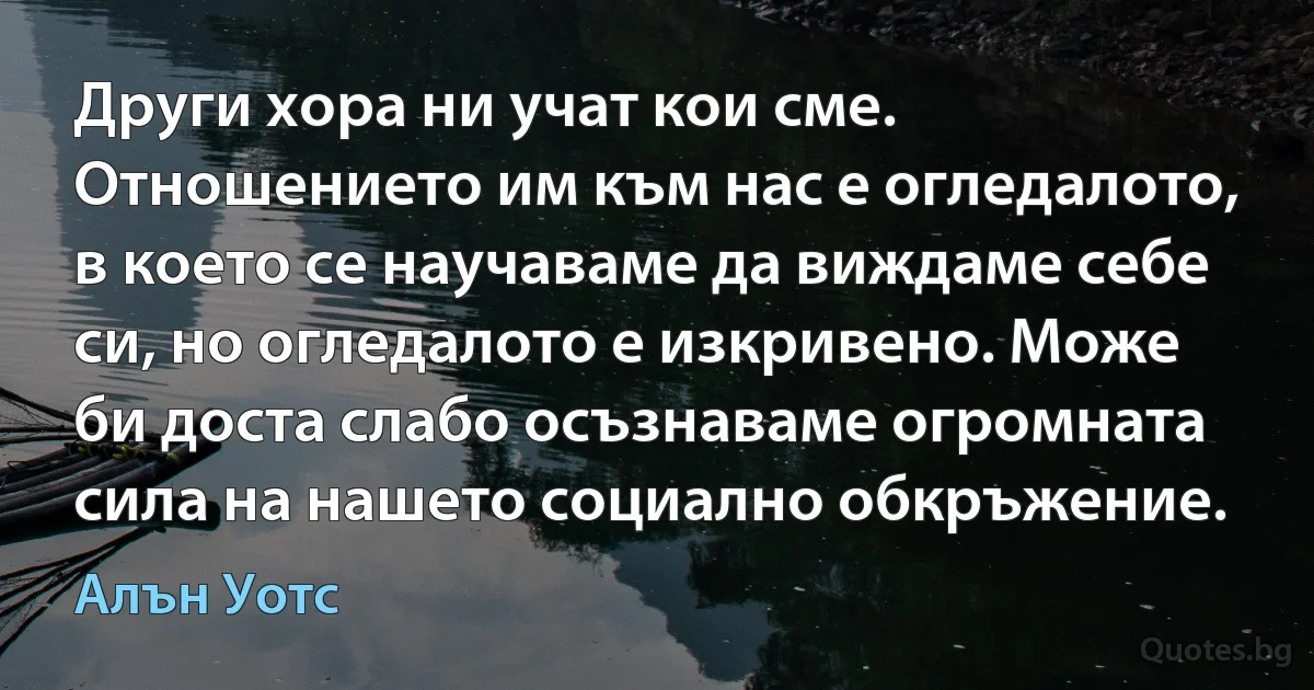 Други хора ни учат кои сме. Отношението им към нас е огледалото, в което се научаваме да виждаме себе си, но огледалото е изкривено. Може би доста слабо осъзнаваме огромната сила на нашето социално обкръжение. (Алън Уотс)