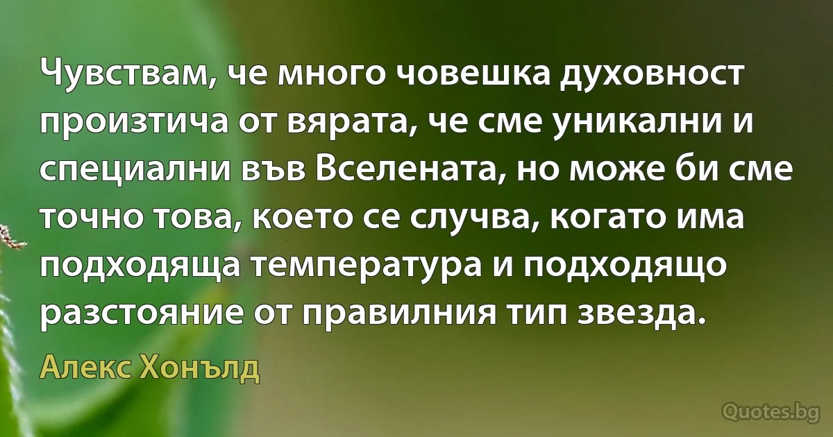 Чувствам, че много човешка духовност произтича от вярата, че сме уникални и специални във Вселената, но може би сме точно това, което се случва, когато има подходяща температура и подходящо разстояние от правилния тип звезда. (Алекс Хонълд)