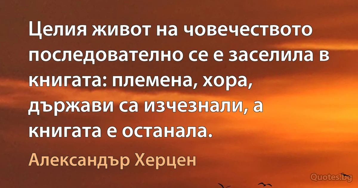 Целия живот на човечеството последователно се е заселила в книгата: племена, хора, държави са изчезнали, а книгата е останала. (Александър Херцен)