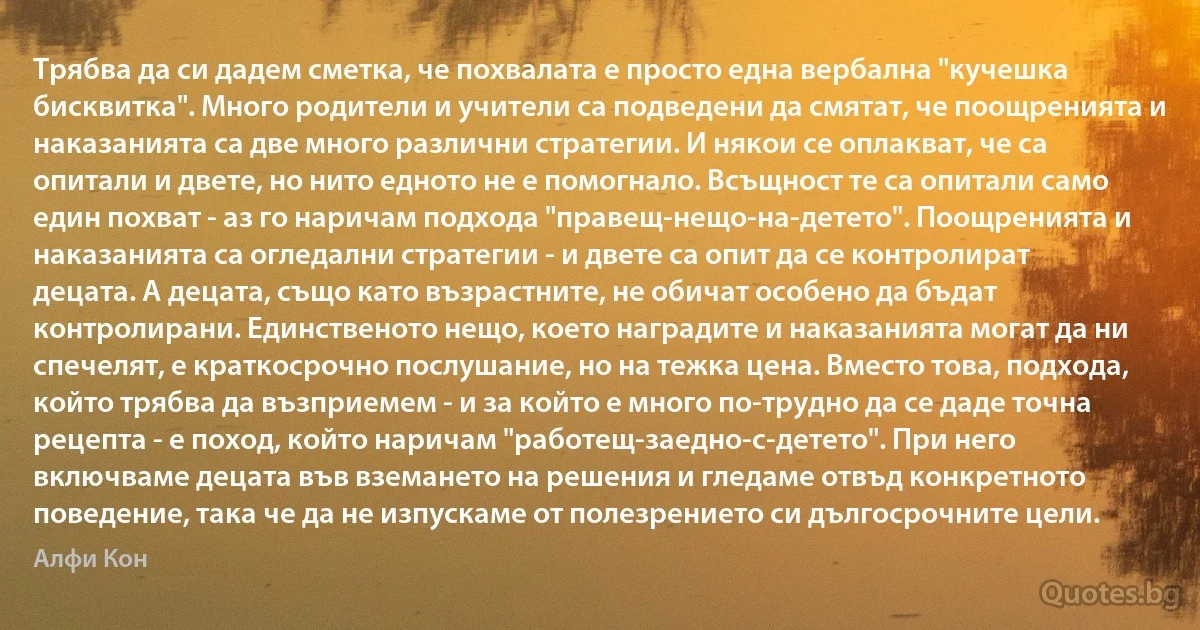 Трябва да си дадем сметка, че похвалата е просто една вербална "кучешка бисквитка". Много родители и учители са подведени да смятат, че поощренията и наказанията са две много различни стратегии. И някои се оплакват, че са опитали и двете, но нито едното не е помогнало. Всъщност те са опитали само един похват - аз го наричам подхода "правещ-нещо-на-детето". Поощренията и наказанията са огледални стратегии - и двете са опит да се контролират децата. A децата, също като възрастните, не обичат особено да бъдат контролирани. Единственото нещо, което наградите и наказанията могат да ни спечелят, е краткосрочно послушание, но на тежка цена. Вместо това, подхода, който трябва да възприемем - и за който е много по-трудно да се даде точна рецепта - е поход, който наричам "работещ-заедно-с-детето". При него включваме децата във вземането на решения и гледаме отвъд конкретното поведение, така че да не изпускаме от полезрението си дългосрочните цели. (Алфи Кон)