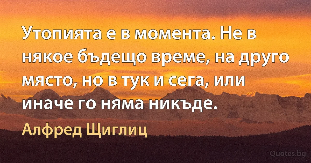 Утопията е в момента. Не в някое бъдещо време, на друго място, но в тук и сега, или иначе го няма никъде. (Алфред Щиглиц)