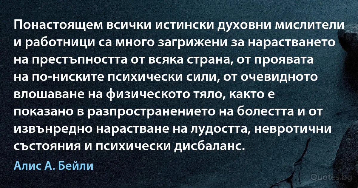 Понастоящем всички истински духовни мислители и работници са много загрижени за нарастването на престъпността от всяка страна, от проявата на по-ниските психически сили, от очевидното влошаване на физическото тяло, както е показано в разпространението на болестта и от извънредно нарастване на лудостта, невротични състояния и психически дисбаланс. (Алис А. Бейли)