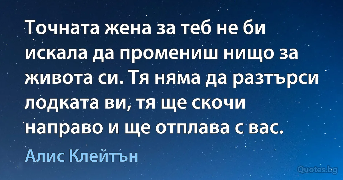 Точната жена за теб не би искала да промениш нищо за живота си. Тя няма да разтърси лодката ви, тя ще скочи направо и ще отплава с вас. (Алис Клейтън)