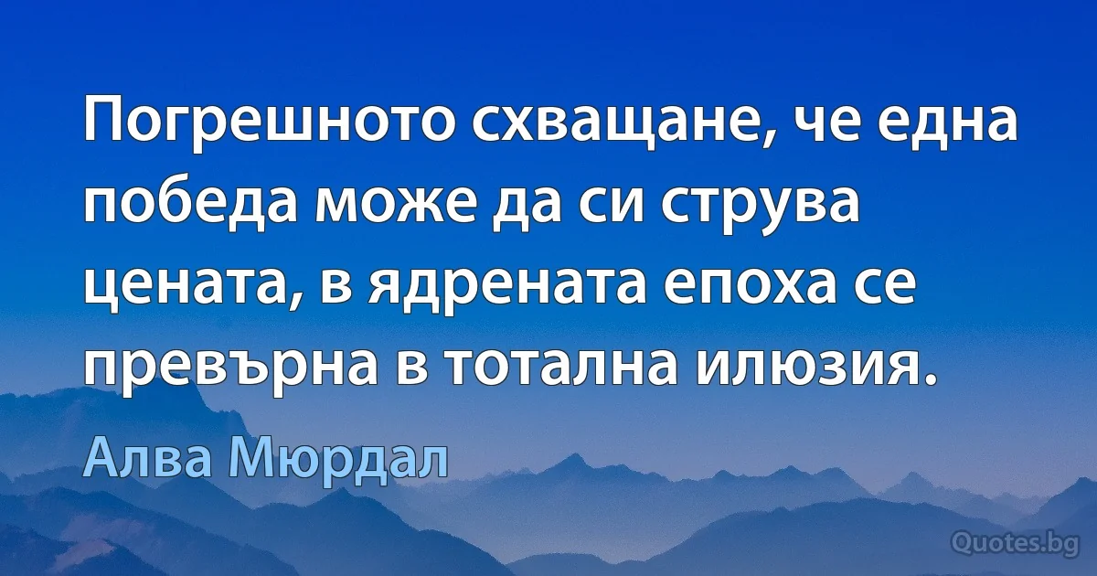 Погрешното схващане, че една победа може да си струва цената, в ядрената епоха се превърна в тотална илюзия. (Алва Мюрдал)