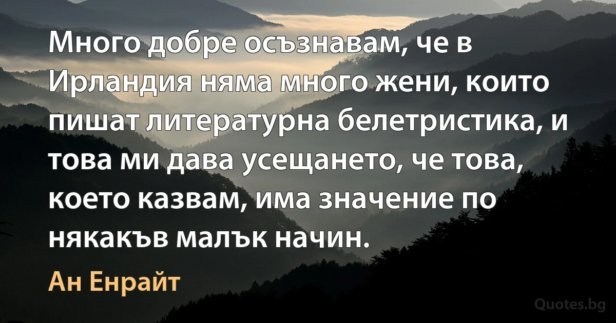 Много добре осъзнавам, че в Ирландия няма много жени, които пишат литературна белетристика, и това ми дава усещането, че това, което казвам, има значение по някакъв малък начин. (Ан Енрайт)