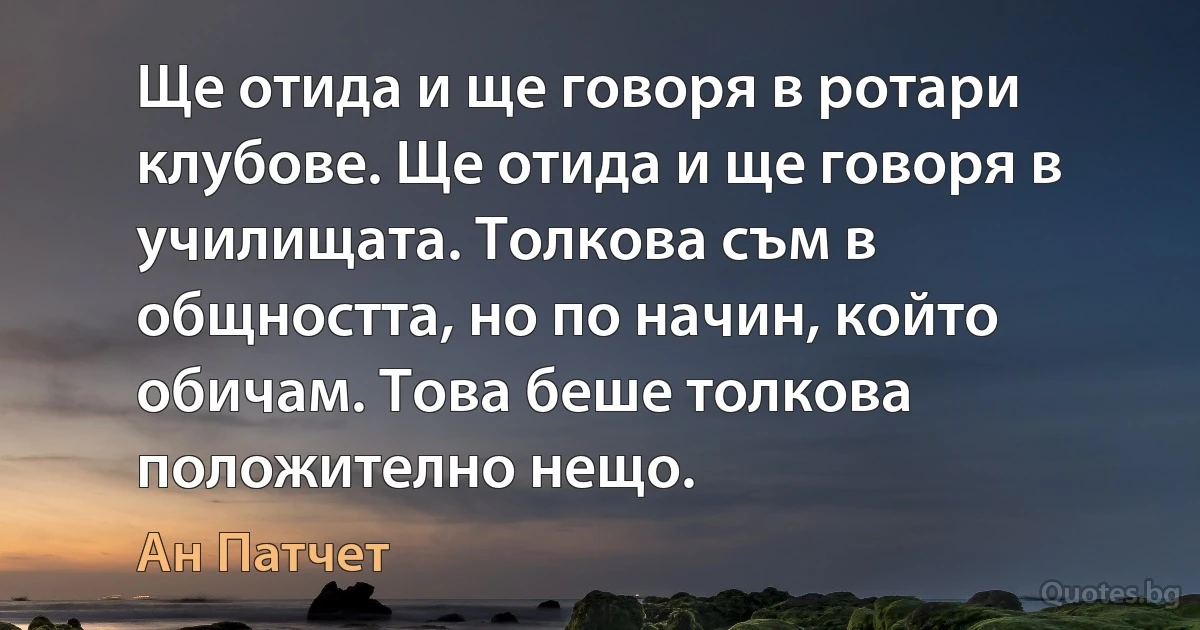 Ще отида и ще говоря в ротари клубове. Ще отида и ще говоря в училищата. Толкова съм в общността, но по начин, който обичам. Това беше толкова положително нещо. (Ан Патчет)