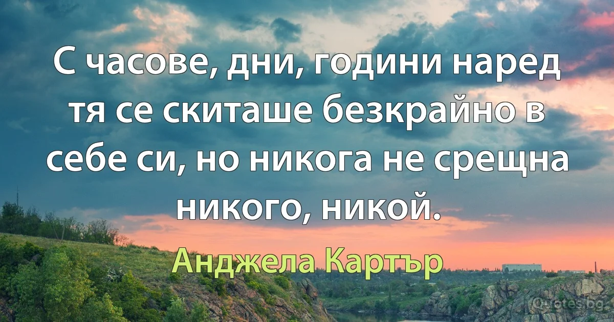 С часове, дни, години наред тя се скиташе безкрайно в себе си, но никога не срещна никого, никой. (Анджела Картър)