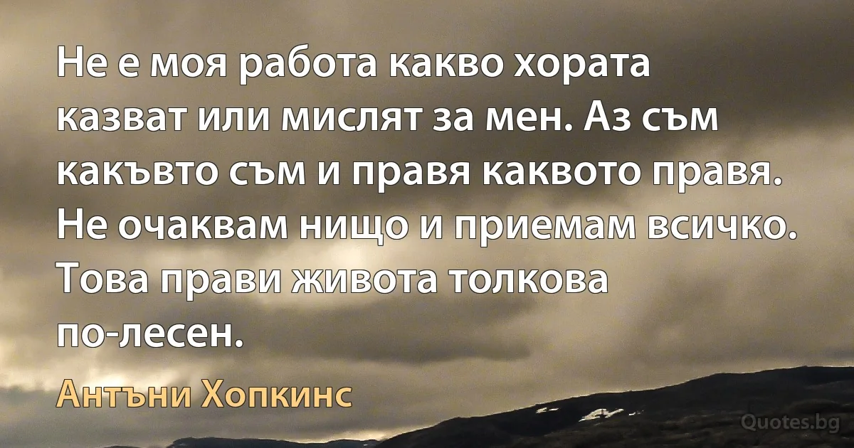 Не е моя работа какво хората казват или мислят за мен. Аз съм какъвто съм и правя каквото правя. Не очаквам нищо и приемам всичко. Това прави живота толкова по-лесен. (Антъни Хопкинс)