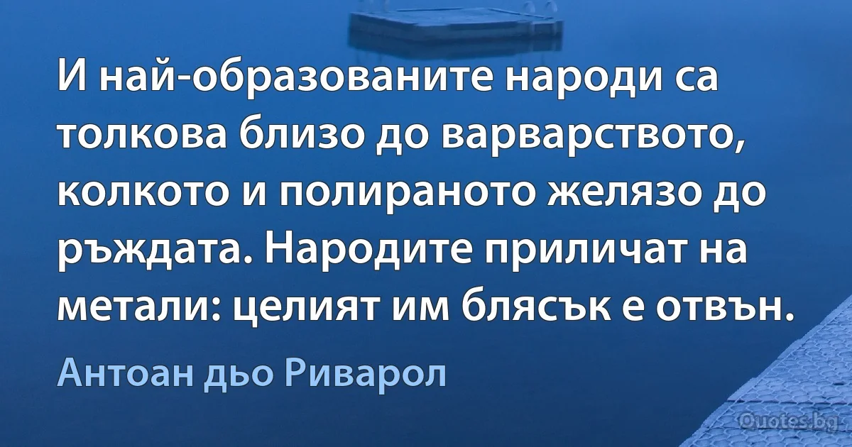 И най-образованите народи са толкова близо до варварството, колкото и полираното желязо до ръждата. Народите приличат на метали: целият им блясък е отвън. (Антоан дьо Риварол)