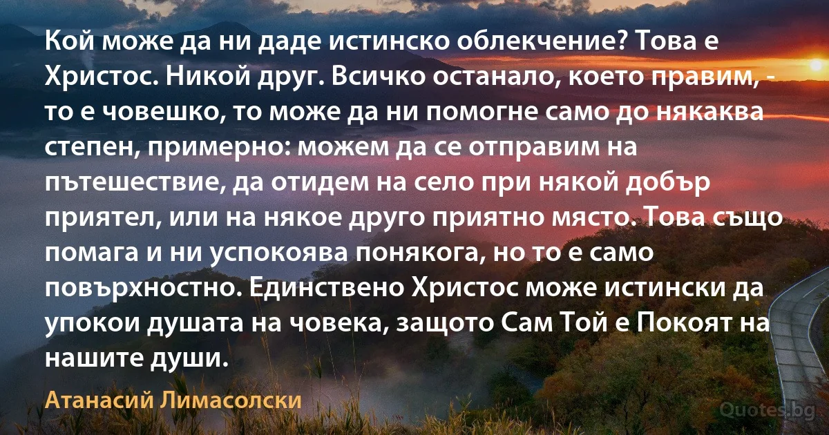 Кой може да ни даде истинско облекчение? Това е Христос. Никой друг. Всичко останало, което правим, - то е човешко, то може да ни помогне само до някаква степен, примерно: можем да се отправим на пътешествие, да отидем на село при някой добър приятел, или на някое друго приятно място. Това също помага и ни успокоява понякога, но то е само повърхностно. Единствено Христос може истински да упокои душата на човека, защото Сам Той е Покоят на нашите души. (Атанасий Лимасолски)