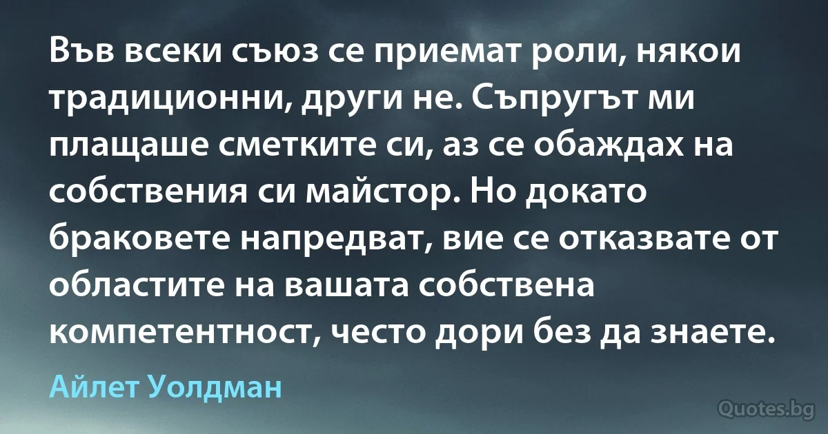 Във всеки съюз се приемат роли, някои традиционни, други не. Съпругът ми плащаше сметките си, аз се обаждах на собствения си майстор. Но докато браковете напредват, вие се отказвате от областите на вашата собствена компетентност, често дори без да знаете. (Айлет Уолдман)