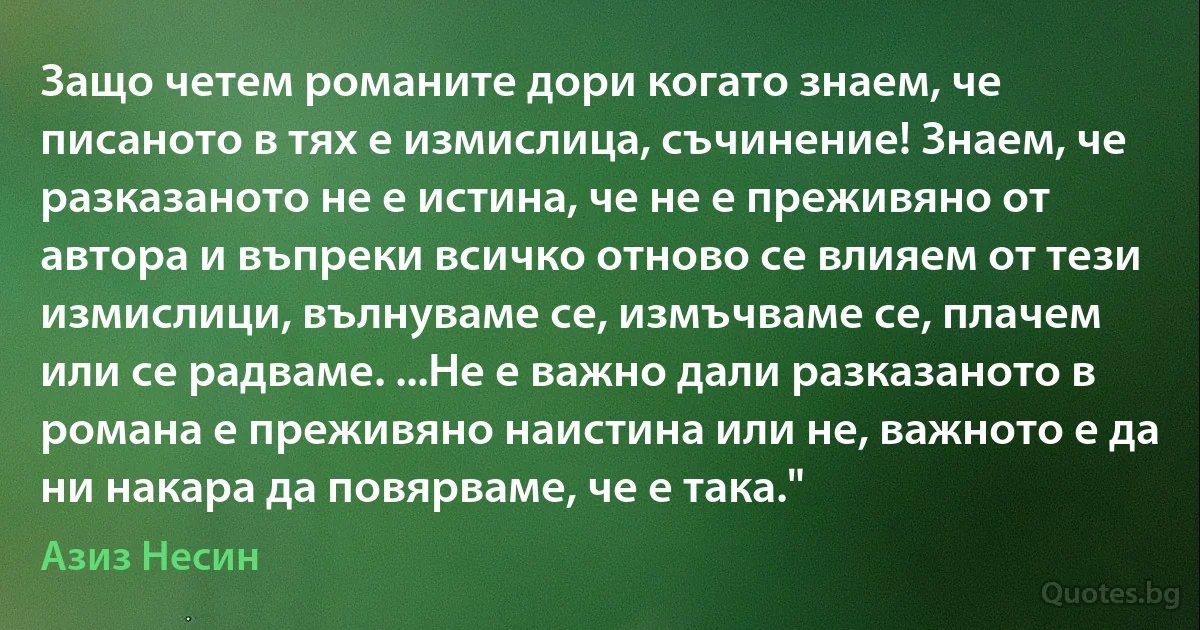 Защо четем романите дори когато знаем, че писаното в тях е измислица, съчинение! Знаем, че разказаното не е истина, че не е преживяно от автора и въпреки всичко отново се влияем от тези измислици, вълнуваме се, измъчваме се, плачем или се радваме. ...Не е важно дали разказаното в романа е преживяно наистина или не, важното е да ни накара да повярваме, че е така." (Азиз Несин)