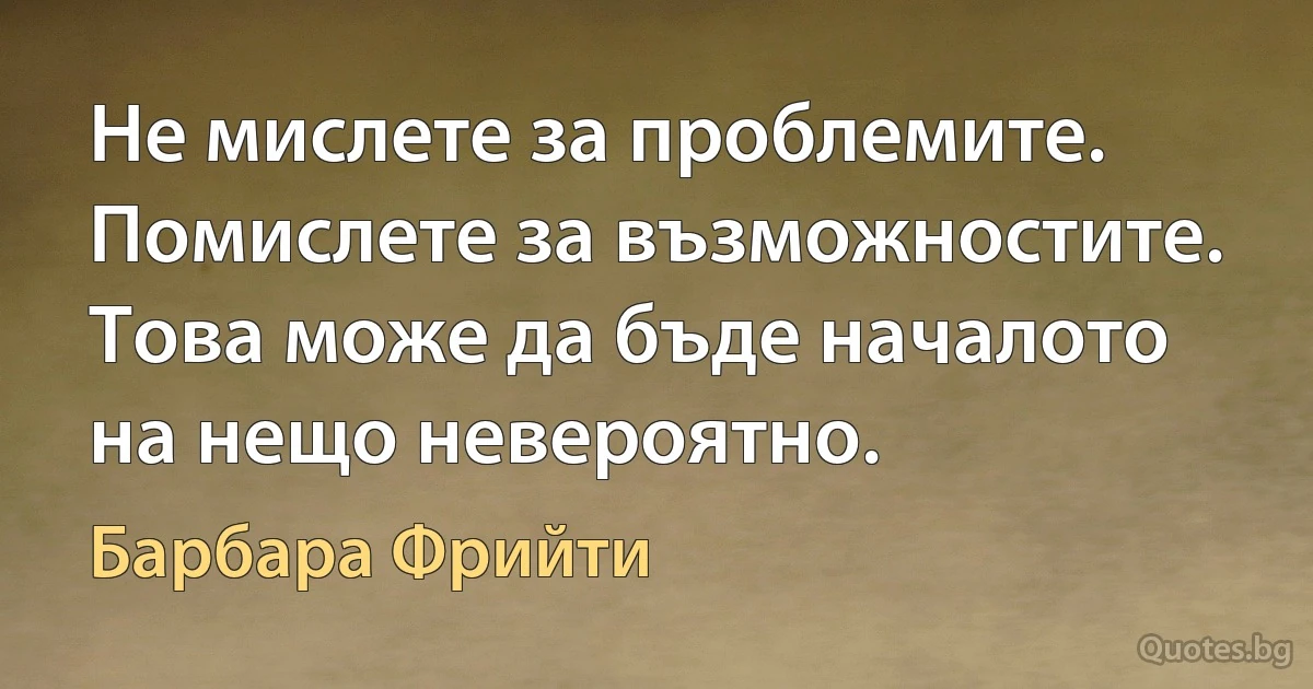 Не мислете за проблемите. Помислете за възможностите. Това може да бъде началото на нещо невероятно. (Барбара Фрийти)