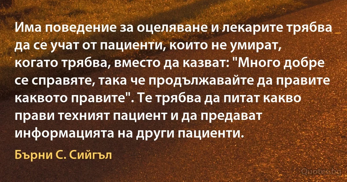 Има поведение за оцеляване и лекарите трябва да се учат от пациенти, които не умират, когато трябва, вместо да казват: "Много добре се справяте, така че продължавайте да правите каквото правите". Те трябва да питат какво прави техният пациент и да предават информацията на други пациенти. (Бърни С. Сийгъл)