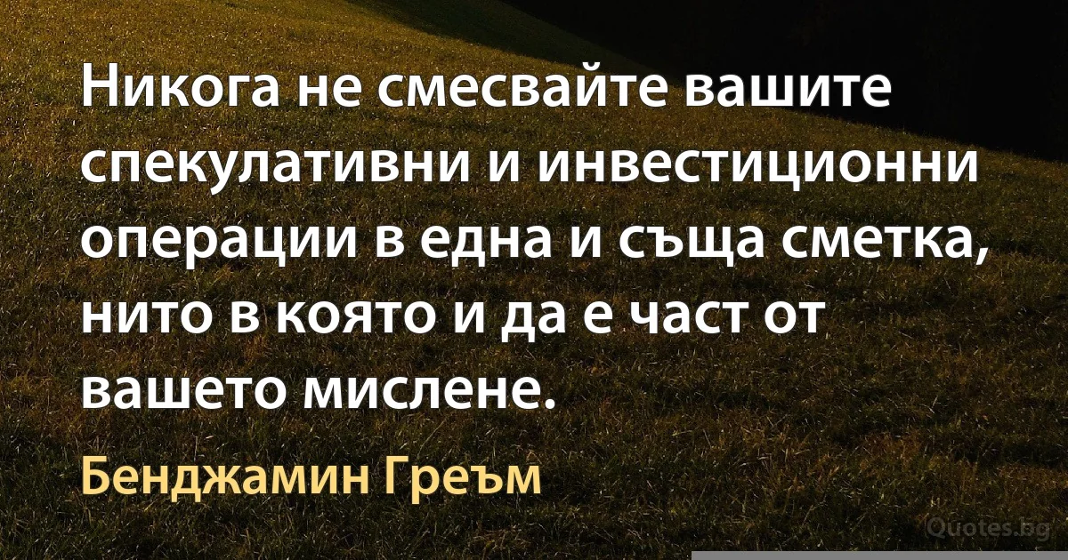 Никога не смесвайте вашите спекулативни и инвестиционни операции в една и съща сметка, нито в която и да е част от вашето мислене. (Бенджамин Греъм)