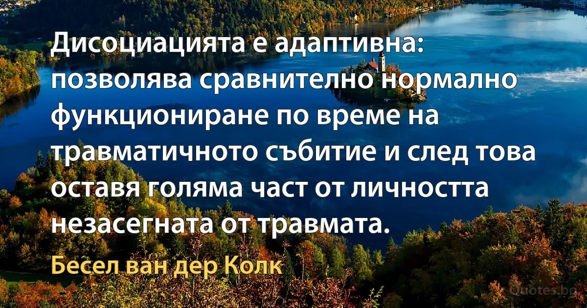 Дисоциацията е адаптивна: позволява сравнително нормално функциониране по време на травматичното събитие и след това оставя голяма част от личността незасегната от травмата. (Бесел ван дер Колк)