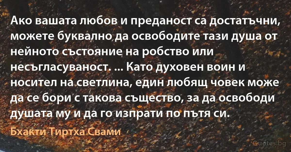 Ако вашата любов и преданост са достатъчни, можете буквално да освободите тази душа от нейното състояние на робство или несъгласуваност. ... Като духовен воин и носител на светлина, един любящ човек може да се бори с такова същество, за да освободи душата му и да го изпрати по пътя си. (Бхакти Тиртха Свами)