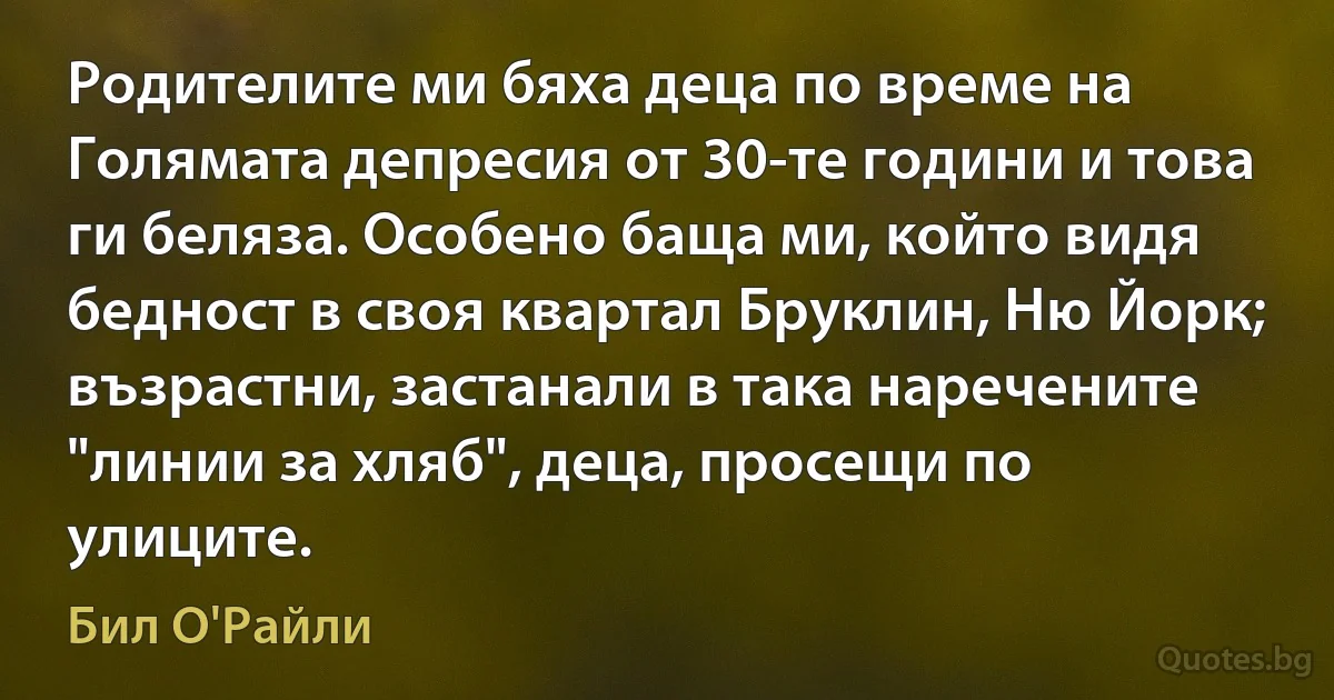 Родителите ми бяха деца по време на Голямата депресия от 30-те години и това ги беляза. Особено баща ми, който видя бедност в своя квартал Бруклин, Ню Йорк; възрастни, застанали в така наречените "линии за хляб", деца, просещи по улиците. (Бил О'Райли)