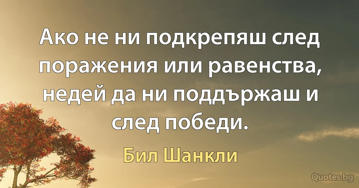 Ако не ни подкрепяш след поражения или равенства, недей да ни поддържаш и след победи. (Бил Шанкли)