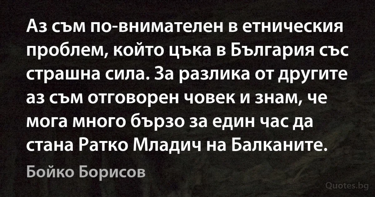 Аз съм по-внимателен в етническия проблем, който цъка в България със страшна сила. За разлика от другите аз съм отговорен човек и знам, че мога много бързо за един час да стана Ратко Младич на Балканите. (Бойко Борисов)