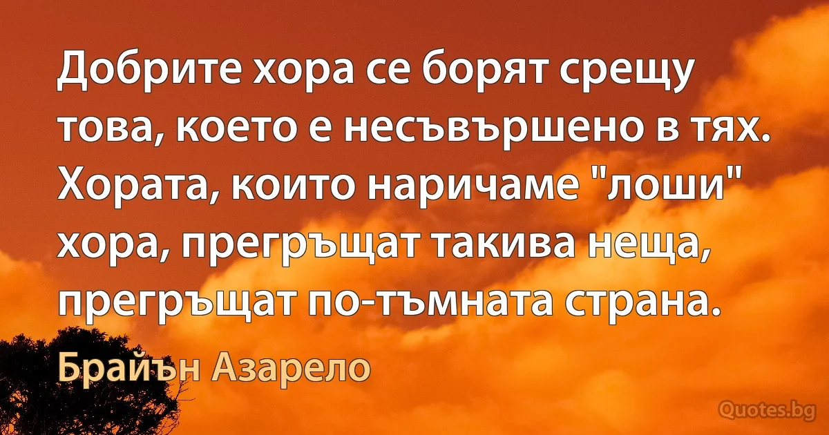 Добрите хора се борят срещу това, което е несъвършено в тях. Хората, които наричаме "лоши" хора, прегръщат такива неща, прегръщат по-тъмната страна. (Брайън Азарело)