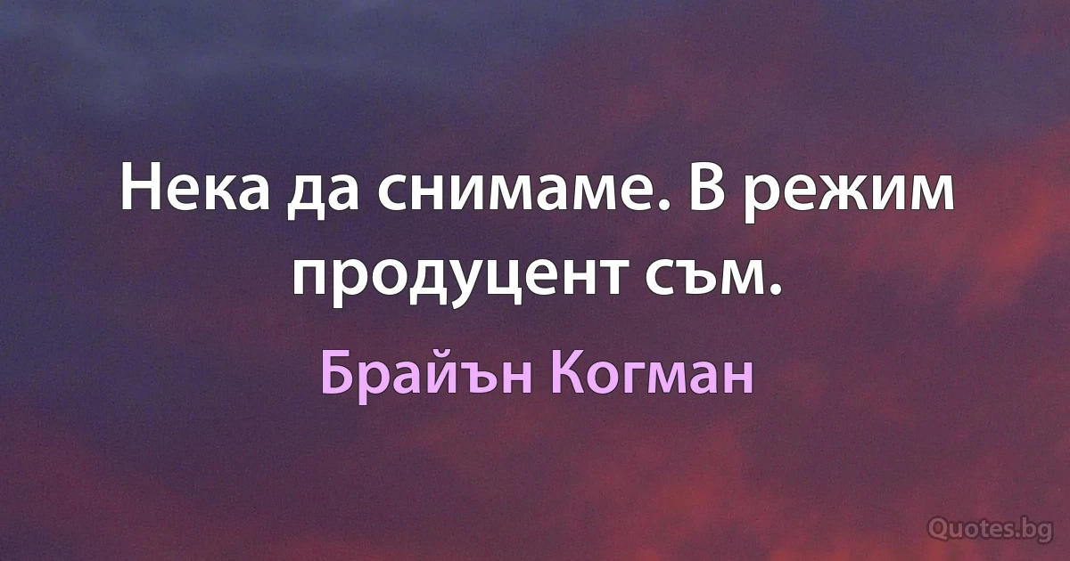 Нека да снимаме. В режим продуцент съм. (Брайън Когман)