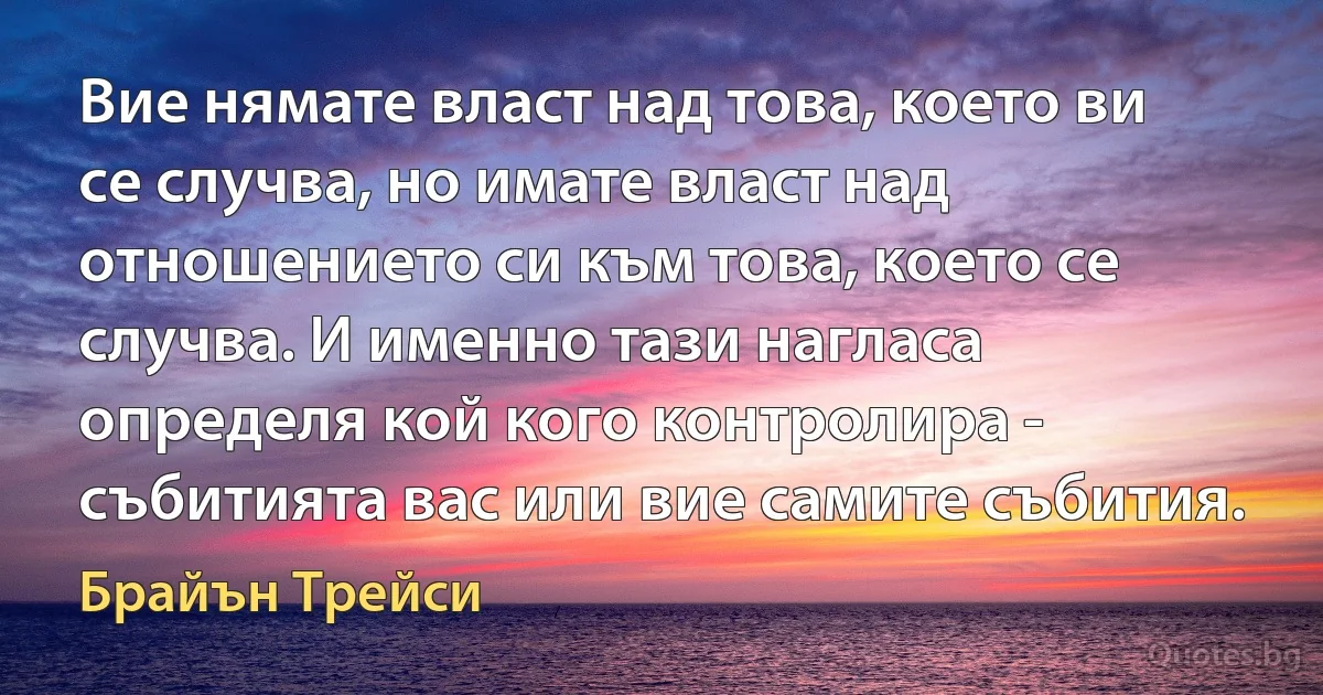 Вие нямате власт над това, което ви се случва, но имате власт над отношението си към това, което се случва. И именно тази нагласа определя кой кого контролира - събитията вас или вие самите събития. (Брайън Трейси)