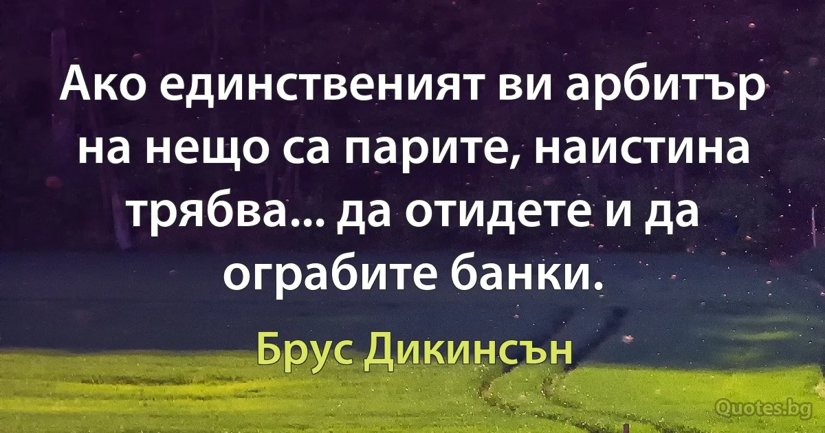 Ако единственият ви арбитър на нещо са парите, наистина трябва... да отидете и да ограбите банки. (Брус Дикинсън)