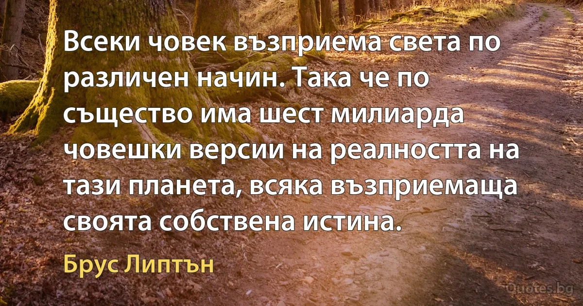 Всеки човек възприема света по различен начин. Така че по същество има шест милиарда човешки версии на реалността на тази планета, всяка възприемаща своята собствена истина. (Брус Липтън)