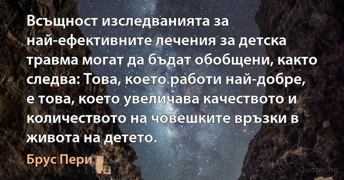 Всъщност изследванията за най-ефективните лечения за детска травма могат да бъдат обобщени, както следва: Това, което работи най-добре, е това, което увеличава качеството и количеството на човешките връзки в живота на детето. (Брус Пери)