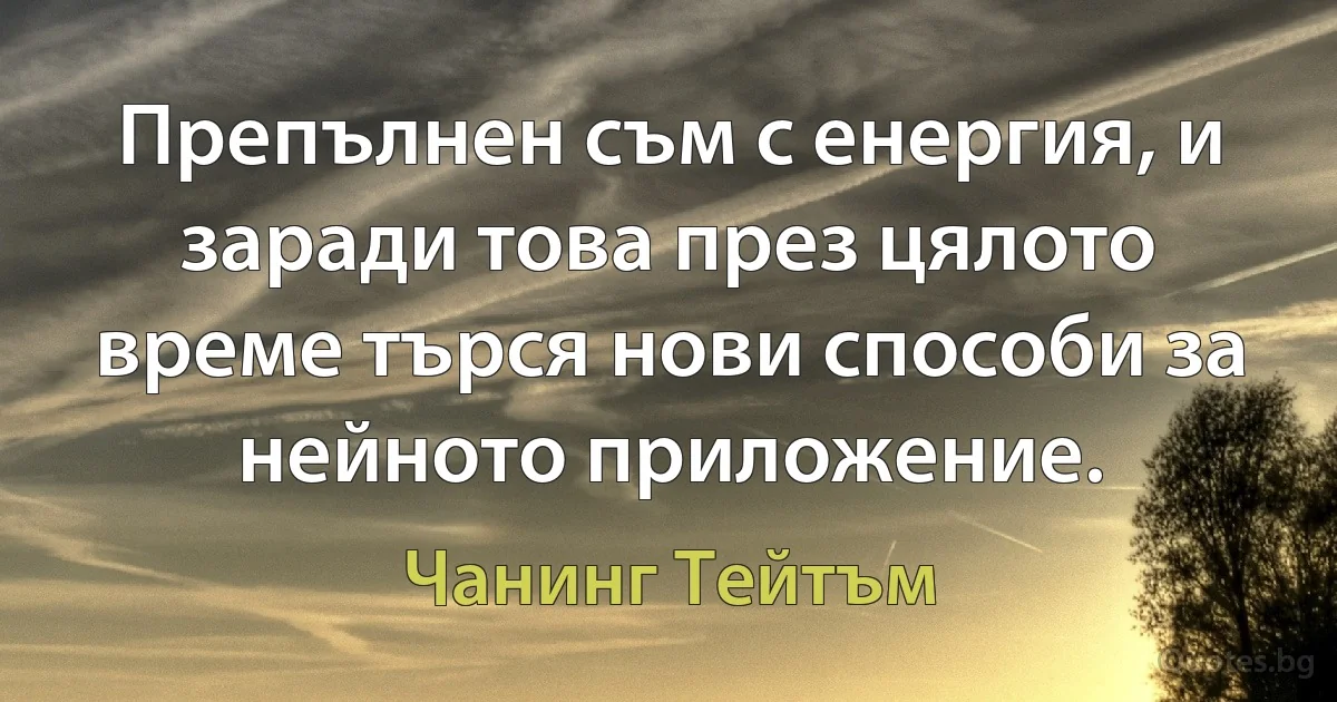 Препълнен съм с енергия, и заради това през цялото време търся нови способи за нейното приложение. (Чанинг Тейтъм)